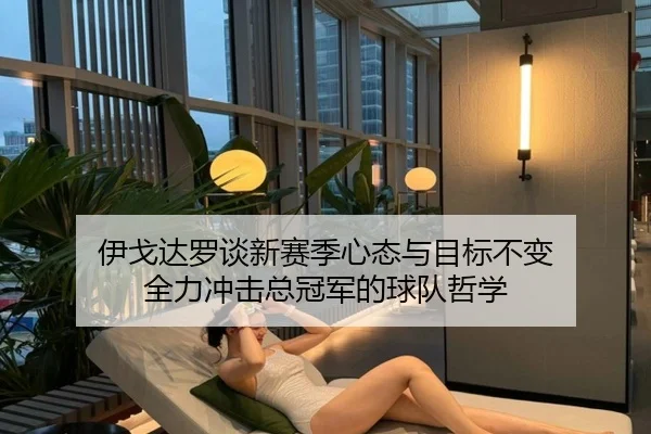 伊戈达罗谈新赛季心态与目标不变 全力冲击总冠军的球队哲学（YABO）